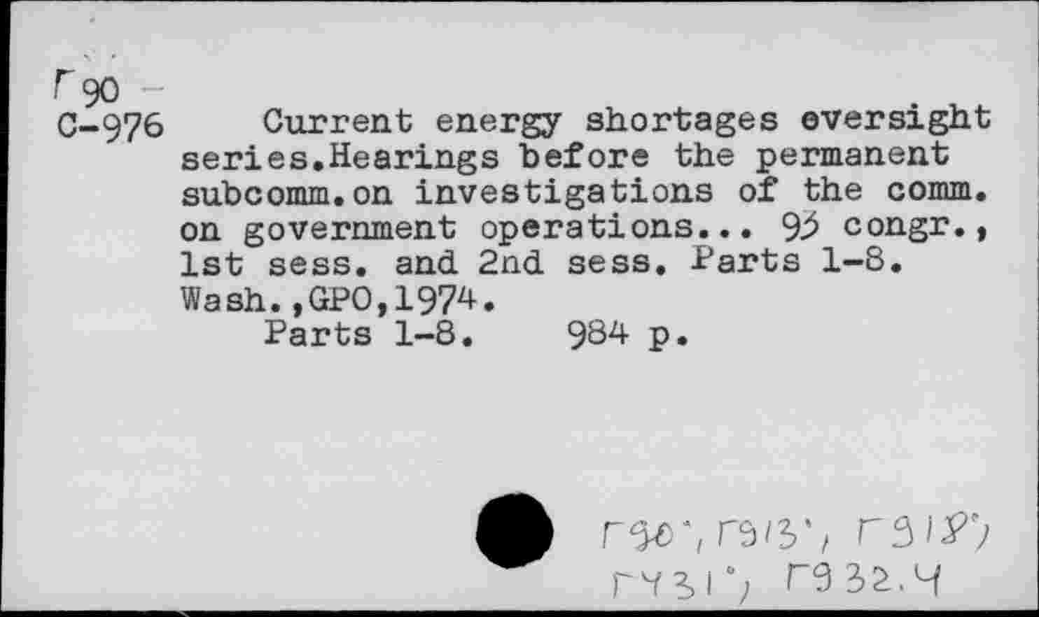 ﻿f90 -
C-976 Current energy shortages oversight series.Hearings before the permanent subcomm.on investigations of the comm, on government operations... 92 congr., 1st sess. and 2nd sess. Parts 1-8. Wash.,GPO,1974.
Parts 1-8.	984 p.
my, mF;
mi’;